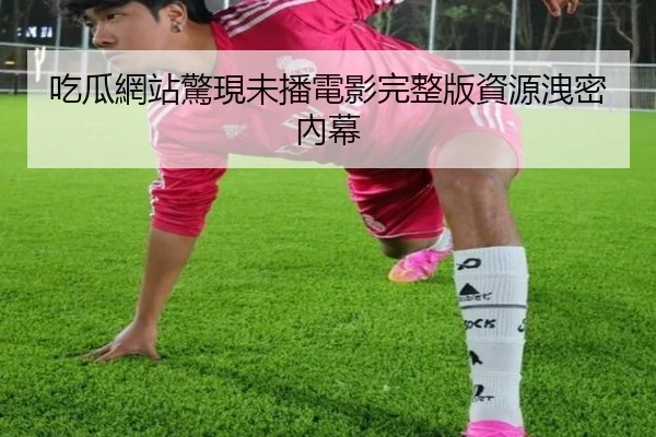 吃瓜網站驚現未播電影完整版資源洩密內幕