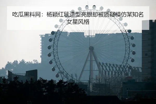 吃瓜黑料网：杨颖红毯造型亮眼却被质疑模仿某知名女星风格